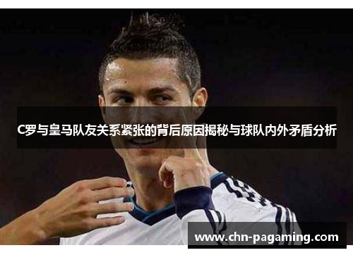 C罗与皇马队友关系紧张的背后原因揭秘与球队内外矛盾分析