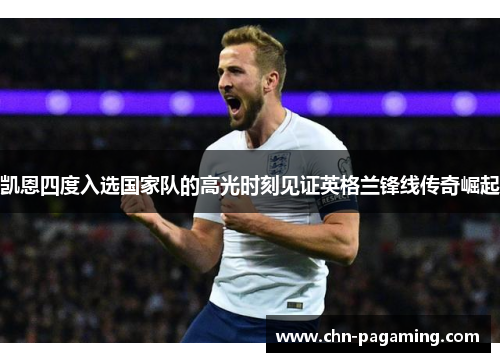 凯恩四度入选国家队的高光时刻见证英格兰锋线传奇崛起