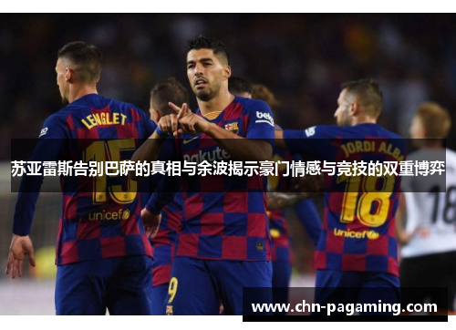 苏亚雷斯告别巴萨的真相与余波揭示豪门情感与竞技的双重博弈
