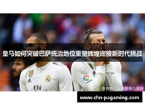 皇马如何突破巴萨统治地位重塑辉煌迎接新时代挑战